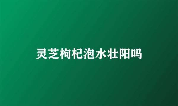 灵芝枸杞泡水壮阳吗