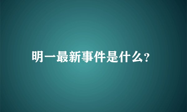 明一最新事件是什么？