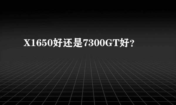 X1650好还是7300GT好？