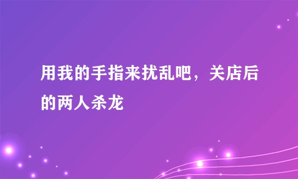 用我的手指来扰乱吧，关店后的两人杀龙