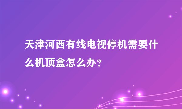 天津河西有线电视停机需要什么机顶盒怎么办？