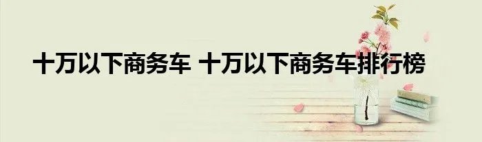 十万以下商务车 十万以下商务车排行榜