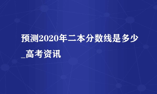 预测2020年二本分数线是多少_高考资讯