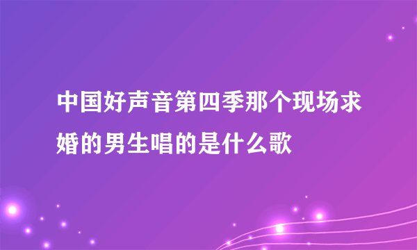 中国好声音第四季那个现场求婚的男生唱的是什么歌
