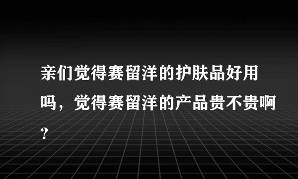 亲们觉得赛留洋的护肤品好用吗，觉得赛留洋的产品贵不贵啊？