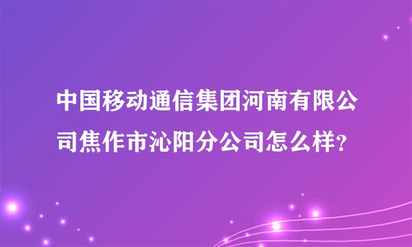 中国移动通信集团河南有限公司焦作市沁阳分公司怎么样？