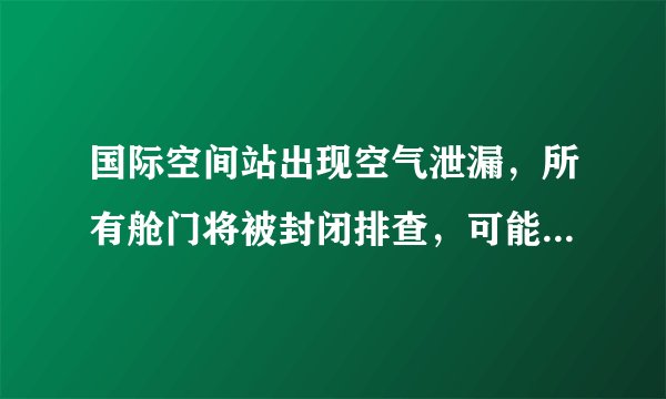国际空间站出现空气泄漏，所有舱门将被封闭排查，可能是什么原因导致的？会带来什么影响？