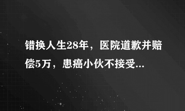 错换人生28年，医院道歉并赔偿5万，患癌小伙不接受到底合不合理？