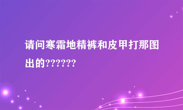 请问寒霜地精裤和皮甲打那图出的??????