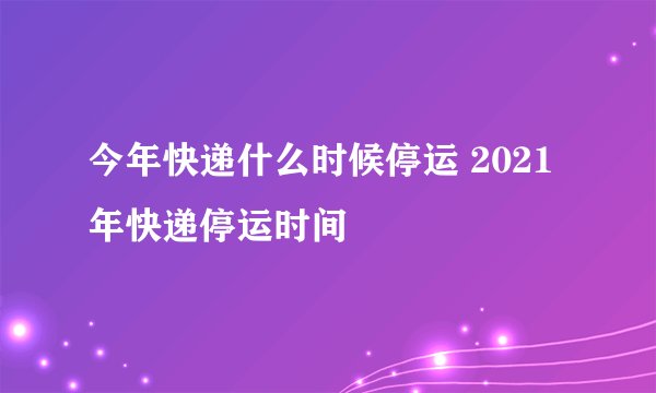 今年快递什么时候停运 2021年快递停运时间