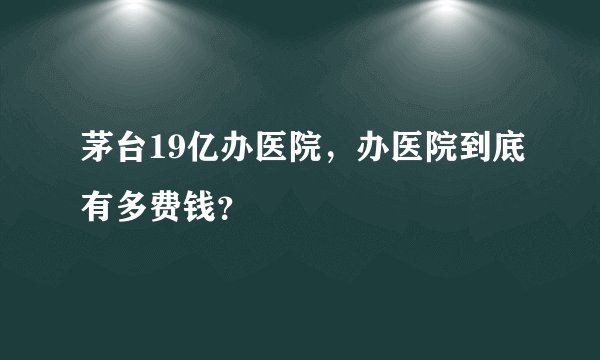 茅台19亿办医院，办医院到底有多费钱？