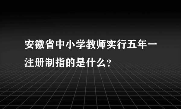安徽省中小学教师实行五年一注册制指的是什么？