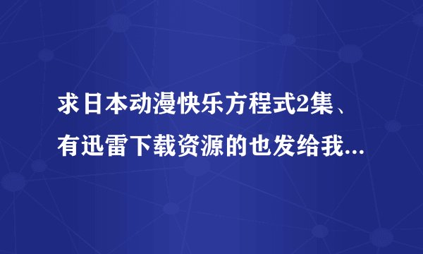 求日本动漫快乐方程式2集、有迅雷下载资源的也发给我、、、最好是下载好的。 非常感谢。。。