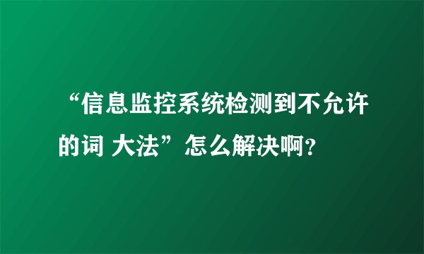 “信息监控系统检测到不允许的词 大法”怎么解决啊？