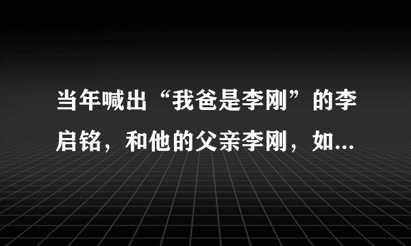 当年喊出“我爸是李刚”的李启铭，和他的父亲李刚，如今现状如何