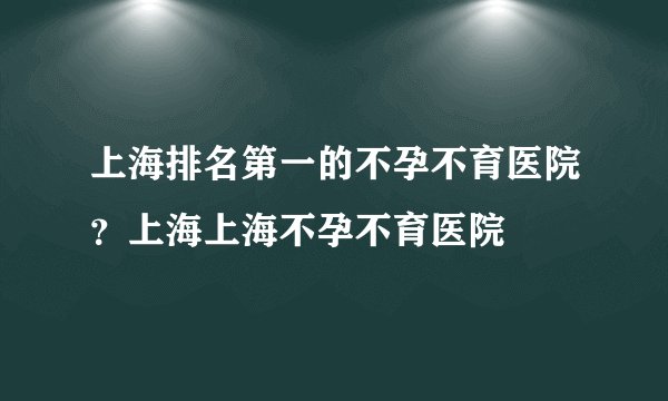 上海排名第一的不孕不育医院？上海上海不孕不育医院