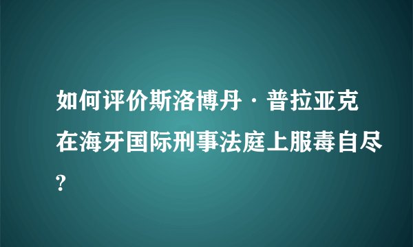 如何评价斯洛博丹·普拉亚克在海牙国际刑事法庭上服毒自尽?
