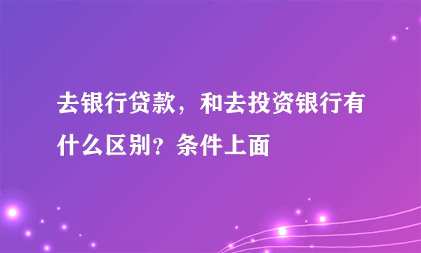 去银行贷款，和去投资银行有什么区别？条件上面
