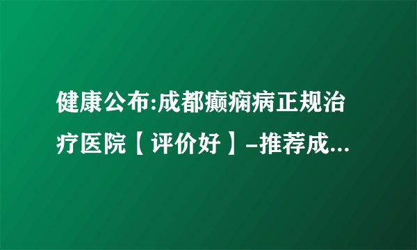 健康公布:成都癫痫病正规治疗医院【评价好】-推荐成都神康癫痫医院