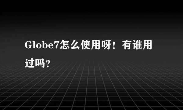 Globe7怎么使用呀！有谁用过吗？