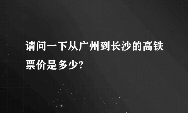 请问一下从广州到长沙的高铁票价是多少?