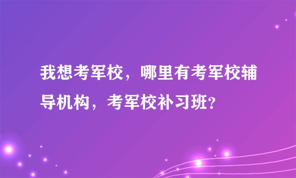 我想考军校，哪里有考军校辅导机构，考军校补习班？