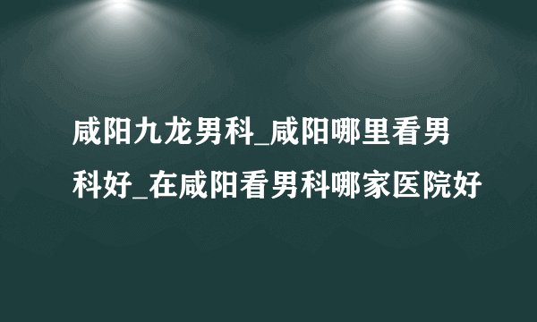 咸阳九龙男科_咸阳哪里看男科好_在咸阳看男科哪家医院好