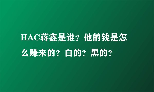 HAC蒋鑫是谁？他的钱是怎么赚来的？白的？黑的？