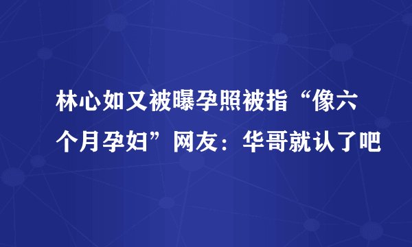 林心如又被曝孕照被指“像六个月孕妇”网友：华哥就认了吧