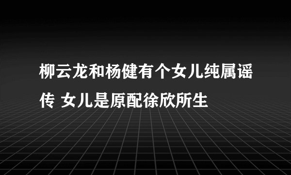 柳云龙和杨健有个女儿纯属谣传 女儿是原配徐欣所生