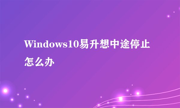 Windows10易升想中途停止怎么办