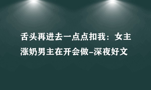 舌头再进去一点点扣我：女主涨奶男主在开会做-深夜好文