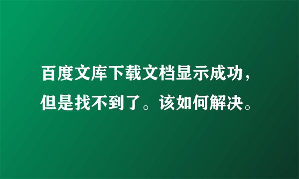 百度文库下载文档显示成功，但是找不到了。该如何解决。