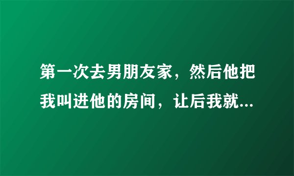 第一次去男朋友家，然后他把我叫进他的房间，让后我就和我接舌吻，然后他的手就揉我的胸，当时有点疼疼的