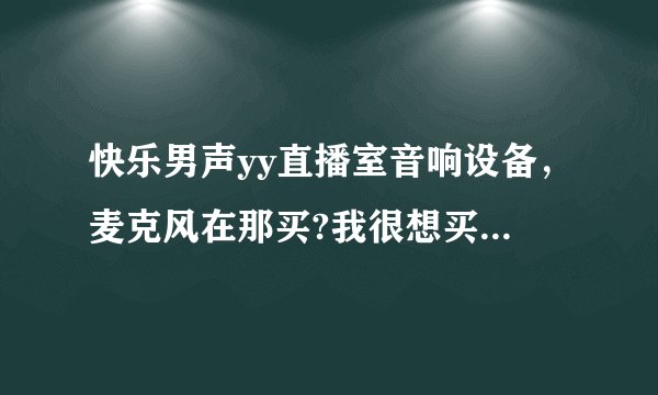 快乐男声yy直播室音响设备，麦克风在那买?我很想买一套，听他们唱歌说话声音都很好听，很喜欢