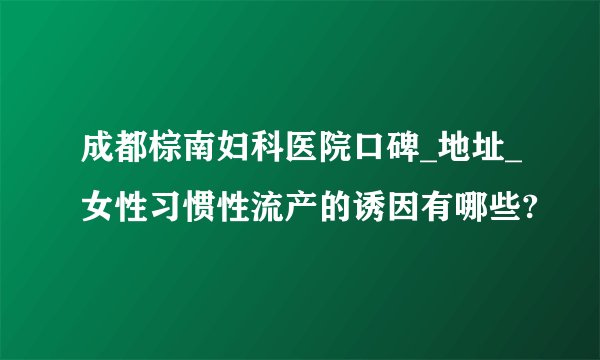 成都棕南妇科医院口碑_地址_女性习惯性流产的诱因有哪些?