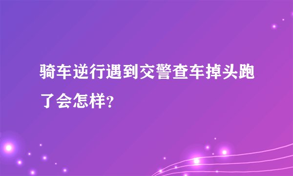 骑车逆行遇到交警查车掉头跑了会怎样？