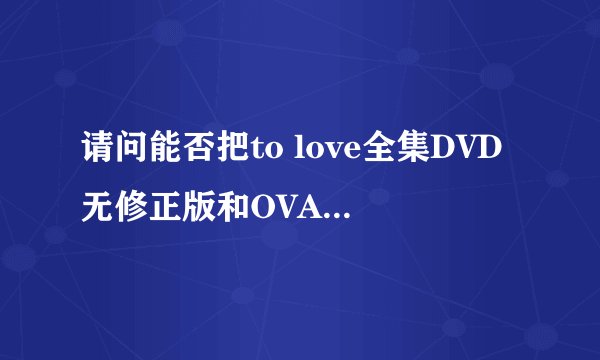 请问能否把to love全集DVD无修正版和OVA全6话的种子发给我一份呢
