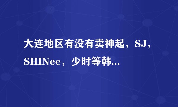 大连地区有没有卖神起，SJ，SHINee，少时等韩团周边的！