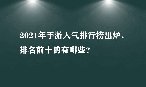2021年手游人气排行榜出炉，排名前十的有哪些？