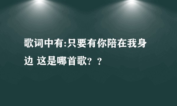 歌词中有:只要有你陪在我身边 这是哪首歌？？