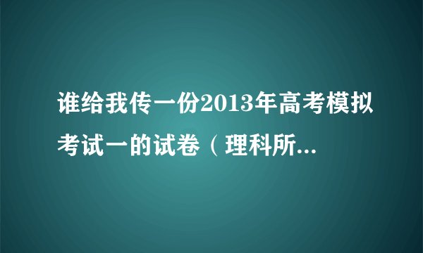 谁给我传一份2013年高考模拟考试一的试卷（理科所有科目，陕西的）