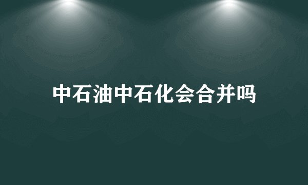 中石油中石化会合并吗