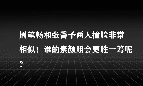 周笔畅和张馨予两人撞脸非常相似！谁的素颜照会更胜一筹呢？