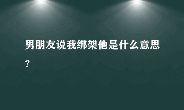 男朋友说我绑架他是什么意思？