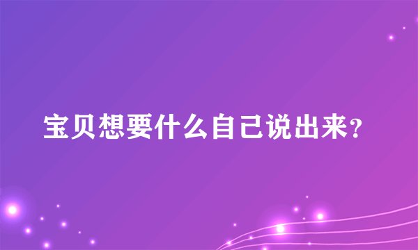 宝贝想要什么自己说出来？