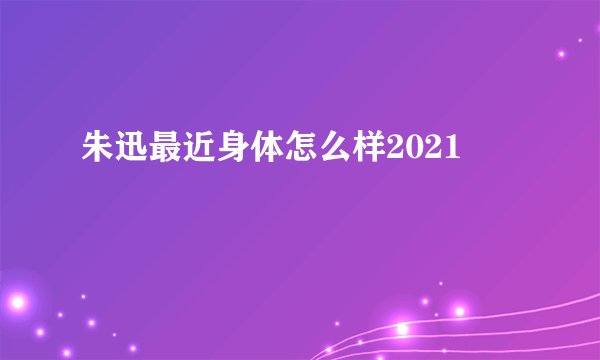 朱迅最近身体怎么样2021