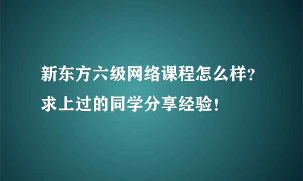 新东方六级网络课程怎么样？求上过的同学分享经验！