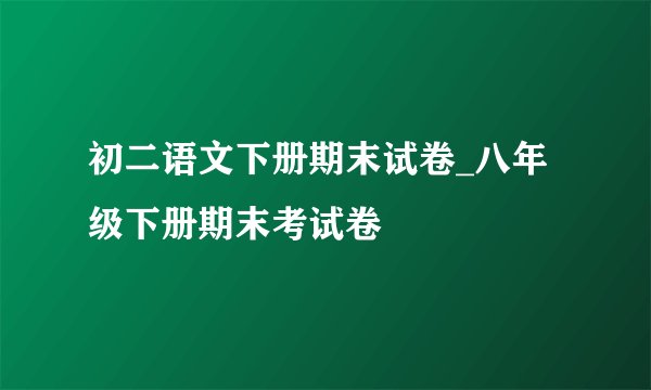 初二语文下册期末试卷_八年级下册期末考试卷