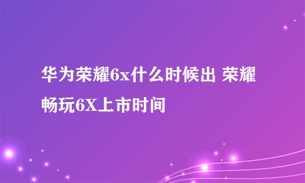 华为荣耀6x什么时候出 荣耀畅玩6X上市时间